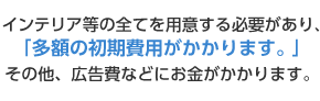 インテリアの全てを用意する必要があり、「多額の初期費用がかかります。その他、広告費などにお金がかかります。