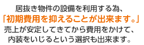 居抜き物件の設備を利用する為、「初期費用を抑えることができます。」売上が安定してきてから費用をかけて内装をいじるという選択も出来ます。